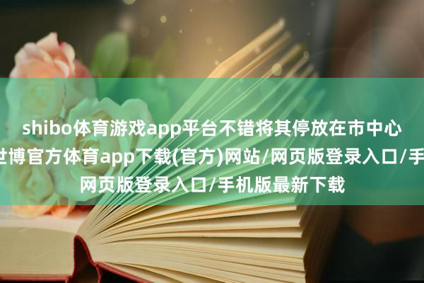 shibo体育游戏app平台不错将其停放在市中心的大肆场合-世博官方体育app下载(官方)网站/网页版登录入口/手机版最新下载