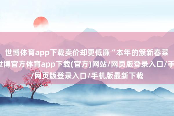 世博体育app下载卖价却更低廉“本年的簇新春菜出得更早了-世博官方体育app下载(官方)网站/网页版登录入口/手机版最新下载