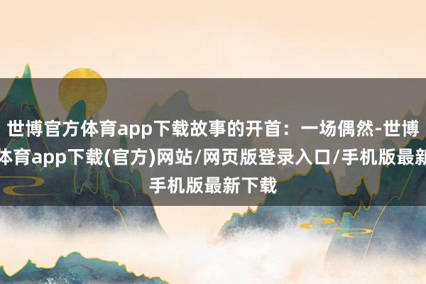 世博官方体育app下载故事的开首：一场偶然-世博官方体育app下载(官方)网站/网页版登录入口/手机版最新下载