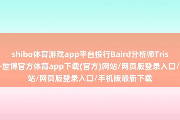 shibo体育游戏app平台投行Baird分析师Tristan Gerra默示-世博官方体育app下载(官方)网站/网页版登录入口/手机版最新下载