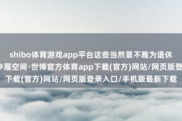 shibo体育游戏app平台这些当然景不雅为退休东谈主士提供了浩荡的步履空间-世博官方体育app下载(官方)网站/网页版登录入口/手机版最新下载