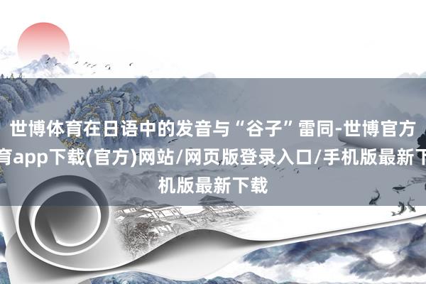世博体育在日语中的发音与“谷子”雷同-世博官方体育app下载(官方)网站/网页版登录入口/手机版最新下载