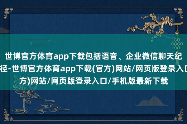 世博官方体育app下载包括语音、企业微信聊天纪录等渠谈的操作行径-世博官方体育app下载(官方)网站/网页版登录入口/手机版最新下载