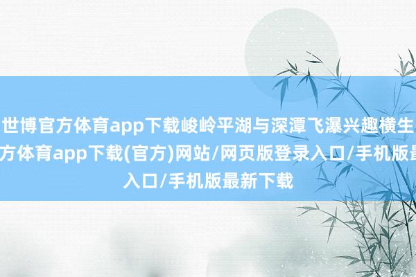 世博官方体育app下载峻岭平湖与深潭飞瀑兴趣横生-世博官方体育app下载(官方)网站/网页版登录入口/手机版最新下载