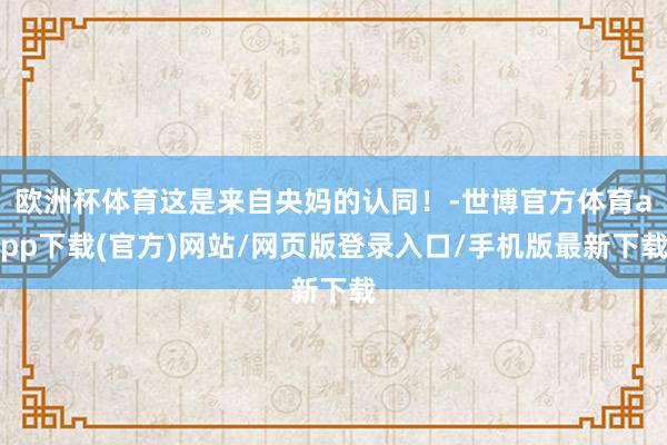 欧洲杯体育这是来自央妈的认同！-世博官方体育app下载(官方)网站/网页版登录入口/手机版最新下载