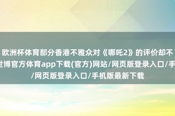 欧洲杯体育部分香港不雅众对《哪吒2》的评价却不尽东谈主意-世博官方体育app下载(官方)网站/网页版登录入口/手机版最新下载