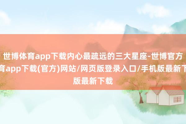 世博体育app下载内心最疏远的三大星座-世博官方体育app下载(官方)网站/网页版登录入口/手机版最新下载