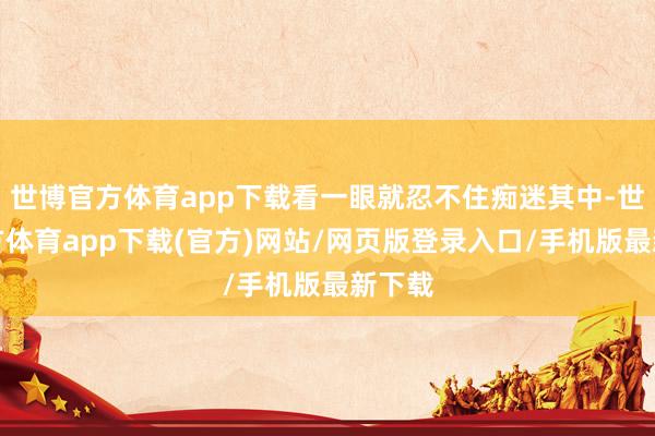 世博官方体育app下载看一眼就忍不住痴迷其中-世博官方体育app下载(官方)网站/网页版登录入口/手机版最新下载