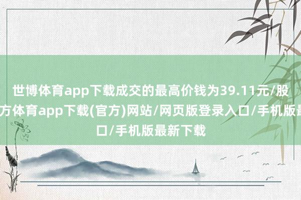 世博体育app下载成交的最高价钱为39.11元/股-世博官方体育app下载(官方)网站/网页版登录入口/手机版最新下载