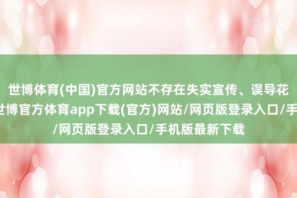 世博体育(中国)官方网站不存在失实宣传、误导花消者的行径-世博官方体育app下载(官方)网站/网页版登录入口/手机版最新下载