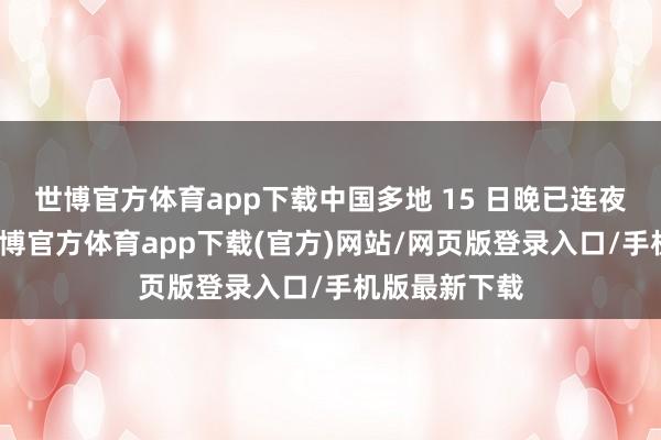 世博官方体育app下载中国多地 15 日晚已连夜采选步履-世博官方体育app下载(官方)网站/网页版登录入口/手机版最新下载