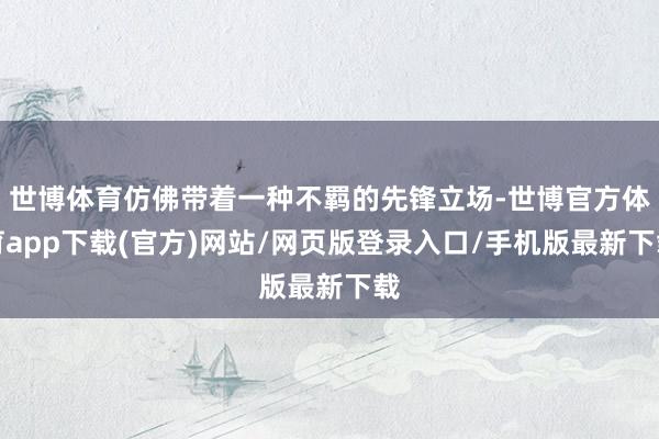 世博体育仿佛带着一种不羁的先锋立场-世博官方体育app下载(官方)网站/网页版登录入口/手机版最新下载