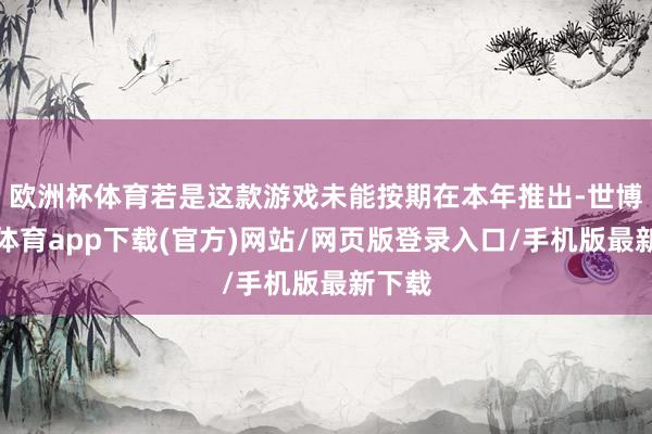 欧洲杯体育若是这款游戏未能按期在本年推出-世博官方体育app下载(官方)网站/网页版登录入口/手机版最新下载