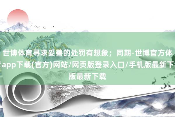 世博体育寻求妥善的处罚有想象；同期-世博官方体育app下载(官方)网站/网页版登录入口/手机版最新下载