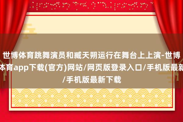 世博体育跳舞演员和臧天朔运行在舞台上上演-世博官方体育app下载(官方)网站/网页版登录入口/手机版最新下载