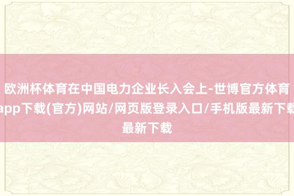 欧洲杯体育在中国电力企业长入会上-世博官方体育app下载(官方)网站/网页版登录入口/手机版最新下载