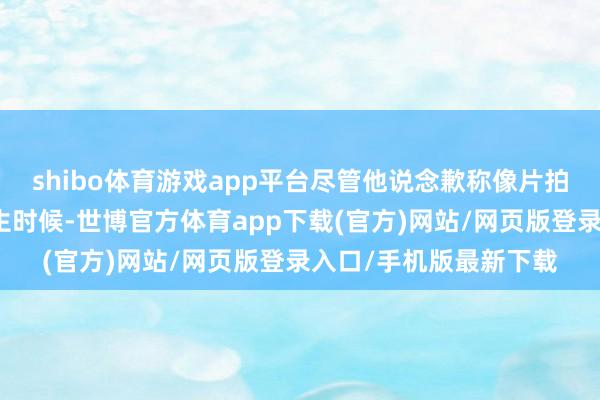 shibo体育游戏app平台尽管他说念歉称像片拍摄于非锻真金不怕火生时候-世博官方体育app下载(官方)网站/网页版登录入口/手机版最新下载