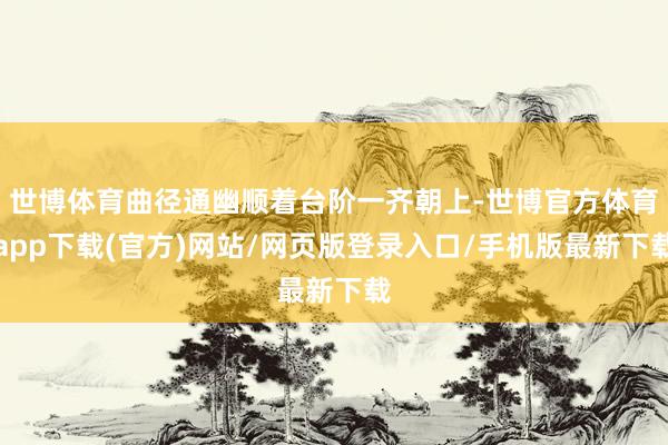 世博体育曲径通幽顺着台阶一齐朝上-世博官方体育app下载(官方)网站/网页版登录入口/手机版最新下载