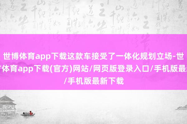世博体育app下载这款车接受了一体化规划立场-世博官方体育app下载(官方)网站/网页版登录入口/手机版最新下载
