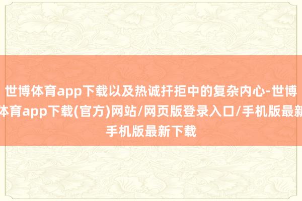 世博体育app下载以及热诚扞拒中的复杂内心-世博官方体育app下载(官方)网站/网页版登录入口/手机版最新下载