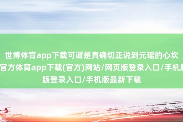 世博体育app下载可谓是真确切正说到元瑶的心坎里了-世博官方体育app下载(官方)网站/网页版登录入口/手机版最新下载