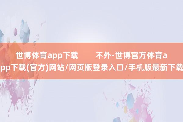 世博体育app下载        不外-世博官方体育app下载(官方)网站/网页版登录入口/手机版最新下载