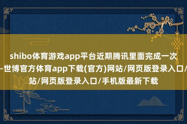 shibo体育游戏app平台近期腾讯里面完成一次家具及团队窜改-世博官方体育app下载(官方)网站/网页版登录入口/手机版最新下载