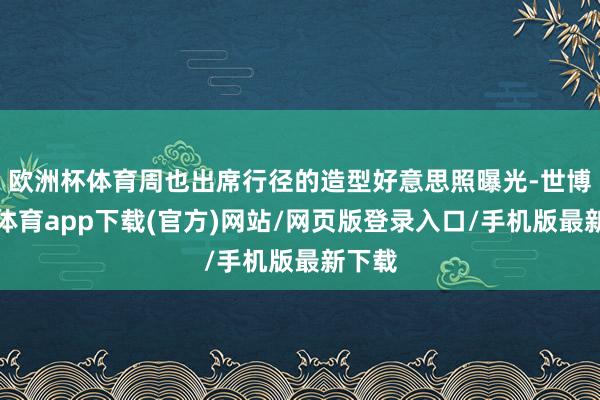 欧洲杯体育周也出席行径的造型好意思照曝光-世博官方体育app下载(官方)网站/网页版登录入口/手机版最新下载