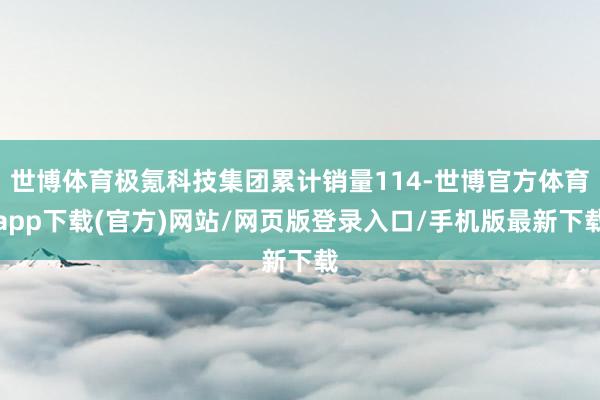 世博体育极氪科技集团累计销量114-世博官方体育app下载(官方)网站/网页版登录入口/手机版最新下载