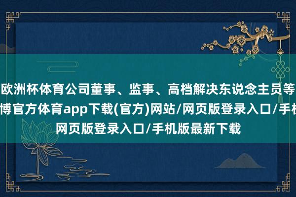 欧洲杯体育公司董事、监事、高档解决东说念主员等列席会议-世博官方体育app下载(官方)网站/网页版登录入口/手机版最新下载