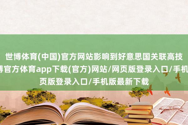 世博体育(中国)官方网站影响到好意思国关联高技能居品-世博官方体育app下载(官方)网站/网页版登录入口/手机版最新下载