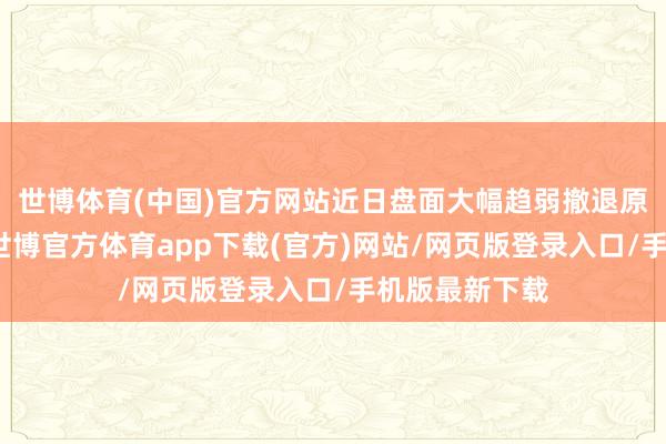 世博体育(中国)官方网站近日盘面大幅趋弱撤退原油端扰动外-世博官方体育app下载(官方)网站/网页版登录入口/手机版最新下载