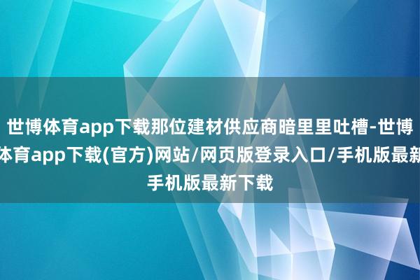世博体育app下载那位建材供应商暗里里吐槽-世博官方体育app下载(官方)网站/网页版登录入口/手机版最新下载