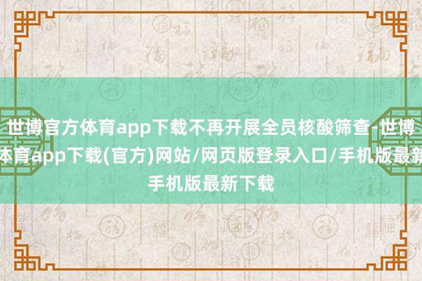 世博官方体育app下载不再开展全员核酸筛查-世博官方体育app下载(官方)网站/网页版登录入口/手机版最新下载