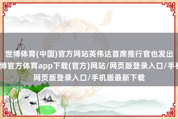 世博体育(中国)官方网站英伟达首席推行官也发出不异命令-世博官方体育app下载(官方)网站/网页版登录入口/手机版最新下载