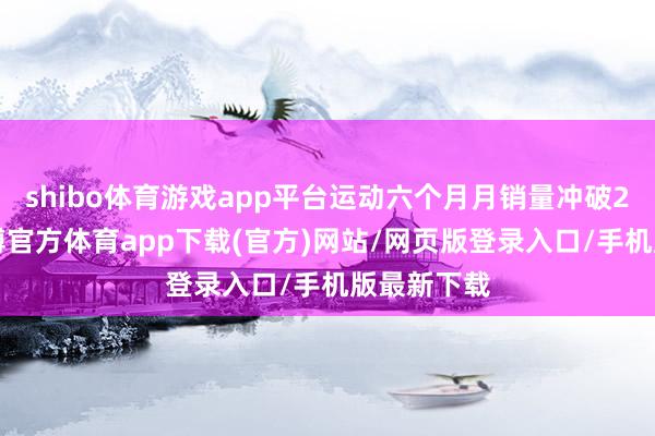 shibo体育游戏app平台运动六个月月销量冲破20万辆-世博官方体育app下载(官方)网站/网页版登录入口/手机版最新下载