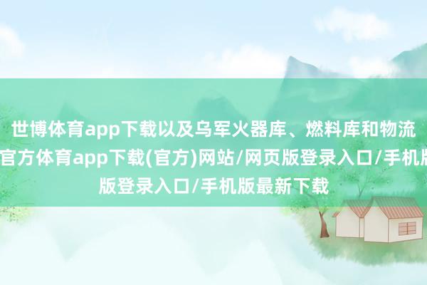 世博体育app下载以及乌军火器库、燃料库和物流中心-世博官方体育app下载(官方)网站/网页版登录入口/手机版最新下载