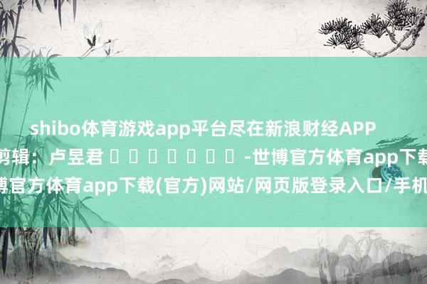 shibo体育游戏app平台尽在新浪财经APP            						株连剪辑：卢昱君 							-世博官方体育app下载(官方)网站/网页版登录入口/手机版最新下载