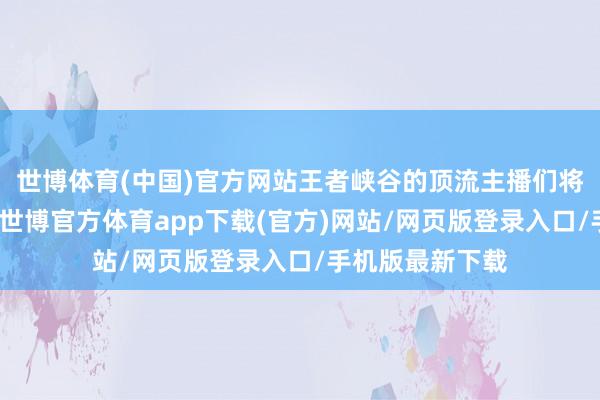 世博体育(中国)官方网站王者峡谷的顶流主播们将化身浊世硬人-世博官方体育app下载(官方)网站/网页版登录入口/手机版最新下载