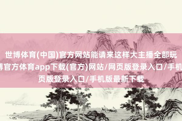 世博体育(中国)官方网站能请来这样大主播全部玩芳华服-世博官方体育app下载(官方)网站/网页版登录入口/手机版最新下载