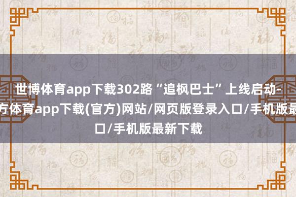 世博体育app下载302路“追枫巴士”上线启动-世博官方体育app下载(官方)网站/网页版登录入口/手机版最新下载