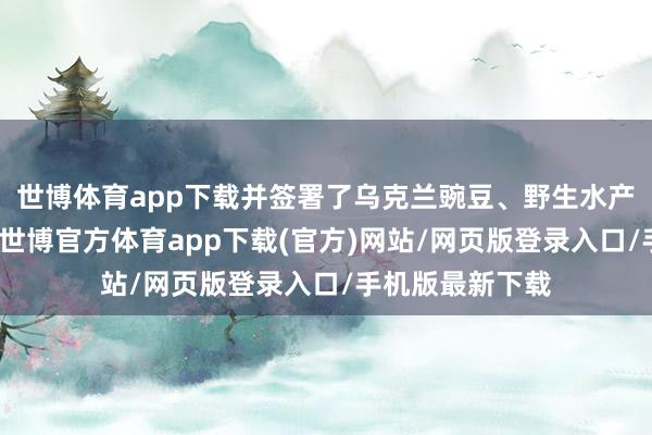 世博体育app下载并签署了乌克兰豌豆、野生水产物输华议定书-世博官方体育app下载(官方)网站/网页版登录入口/手机版最新下载