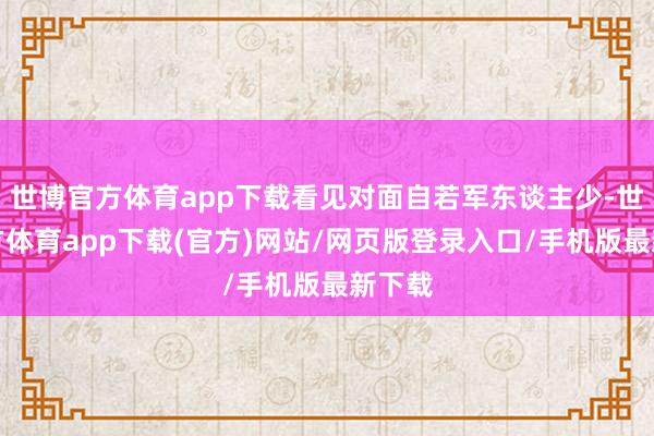 世博官方体育app下载看见对面自若军东谈主少-世博官方体育app下载(官方)网站/网页版登录入口/手机版最新下载
