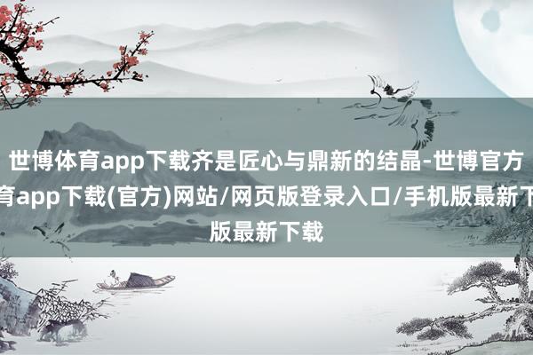 世博体育app下载齐是匠心与鼎新的结晶-世博官方体育app下载(官方)网站/网页版登录入口/手机版最新下载