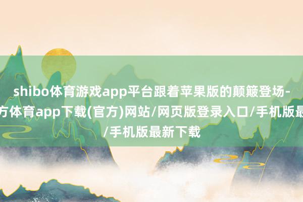 shibo体育游戏app平台跟着苹果版的颠簸登场-世博官方体育app下载(官方)网站/网页版登录入口/手机版最新下载