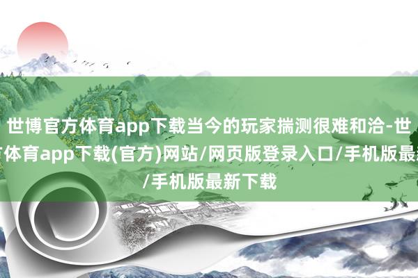 世博官方体育app下载当今的玩家揣测很难和洽-世博官方体育app下载(官方)网站/网页版登录入口/手机版最新下载
