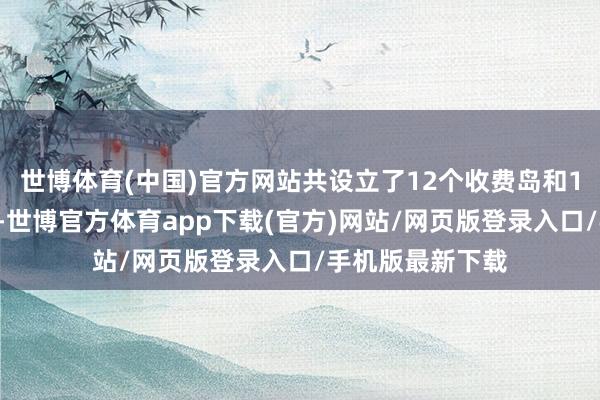 世博体育(中国)官方网站共设立了12个收费岛和17个收费通说念-世博官方体育app下载(官方)网站/网页版登录入口/手机版最新下载