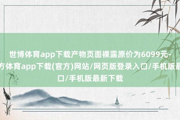 世博体育app下载产物页面裸露原价为6099元-世博官方体育app下载(官方)网站/网页版登录入口/手机版最新下载