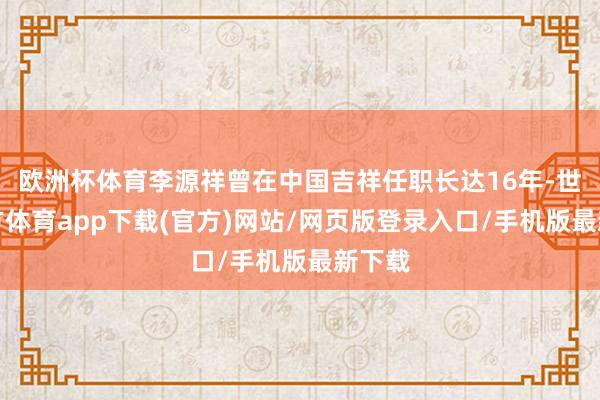 欧洲杯体育李源祥曾在中国吉祥任职长达16年-世博官方体育app下载(官方)网站/网页版登录入口/手机版最新下载