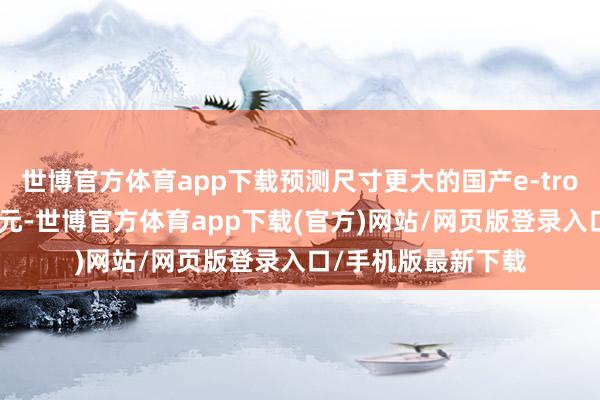 世博官方体育app下载预测尺寸更大的国产e-tron起售价不到50万元-世博官方体育app下载(官方)网站/网页版登录入口/手机版最新下载